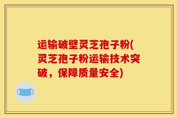 运输破壁灵芝孢子粉(灵芝孢子粉运输技术突破，保障质量安全)