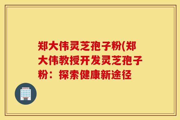 郑大伟灵芝孢子粉(郑大伟教授开发灵芝孢子粉：探索健康新途径