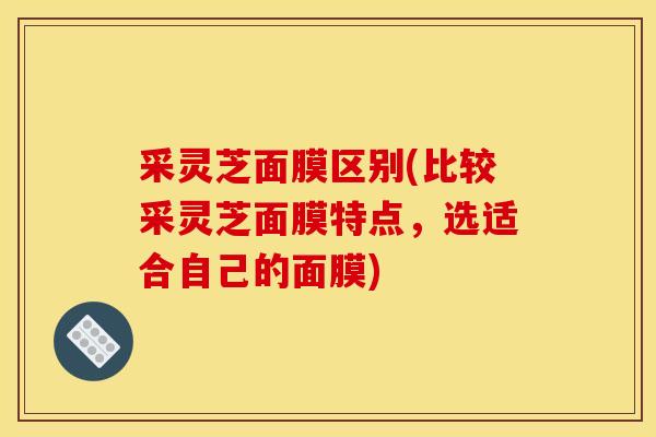 采灵芝面膜区别(比较采灵芝面膜特点，选适合自己的面膜)