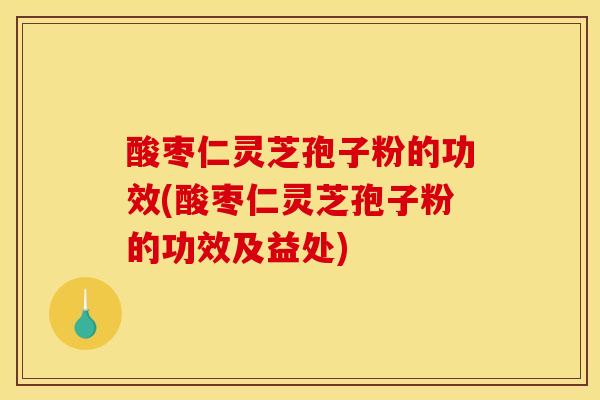 酸枣仁灵芝孢子粉的功效(酸枣仁灵芝孢子粉的功效及益处)