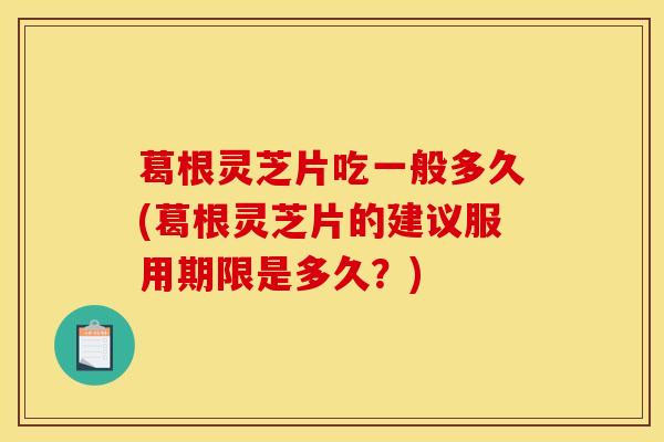 葛根灵芝片吃一般多久(葛根灵芝片的建议服用期限是多久？)