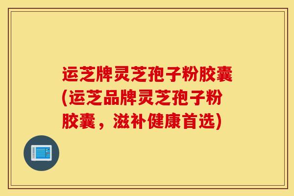 运芝牌灵芝孢子粉胶囊(运芝品牌灵芝孢子粉胶囊，滋补健康首选)