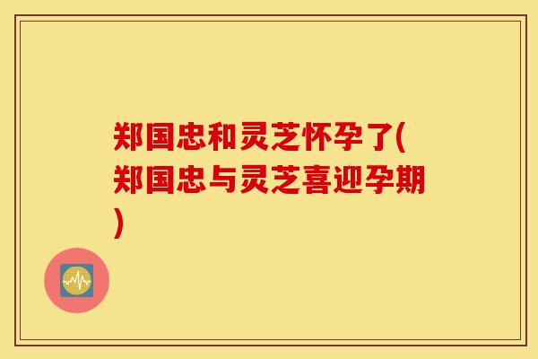 郑国忠和灵芝怀孕了(郑国忠与灵芝喜迎孕期)