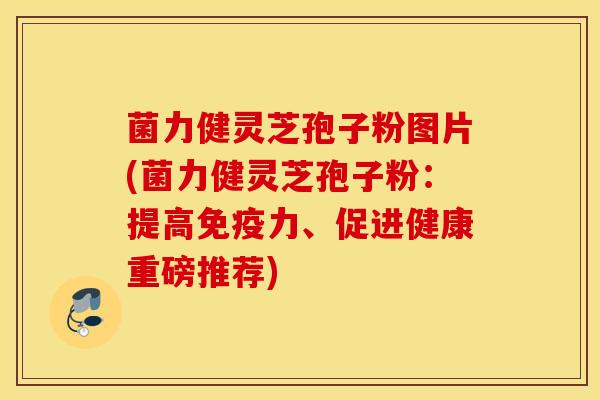菌力健灵芝孢子粉图片(菌力健灵芝孢子粉：提高免疫力、促进健康重磅推荐)