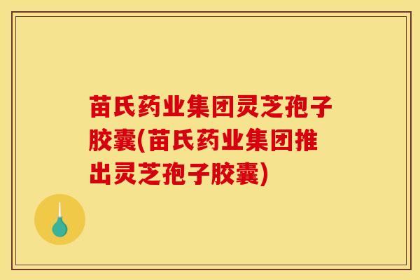 苗氏药业集团灵芝孢子胶囊(苗氏药业集团推出灵芝孢子胶囊)