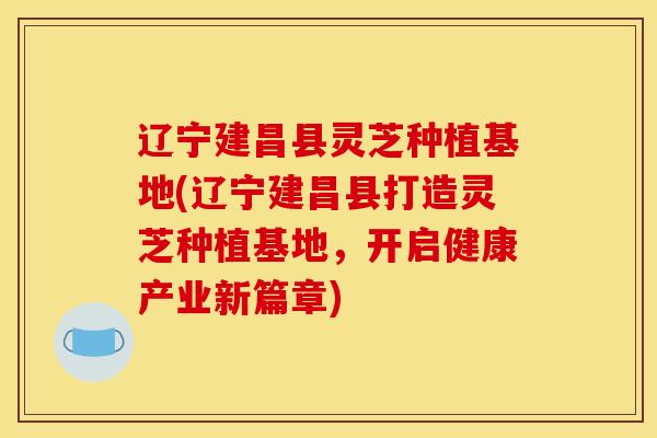 辽宁建昌县灵芝种植基地(辽宁建昌县打造灵芝种植基地，开启健康产业新篇章)