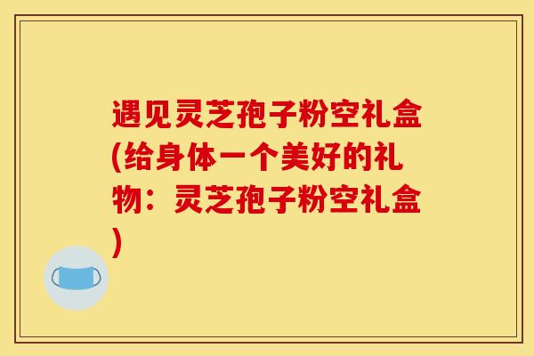 遇见灵芝孢子粉空礼盒(给身体一个美好的礼物：灵芝孢子粉空礼盒)