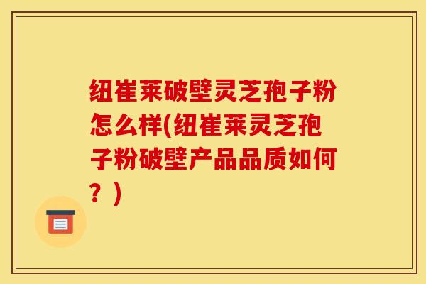 纽崔莱破壁灵芝孢子粉怎么样(纽崔莱灵芝孢子粉破壁产品品质如何？)