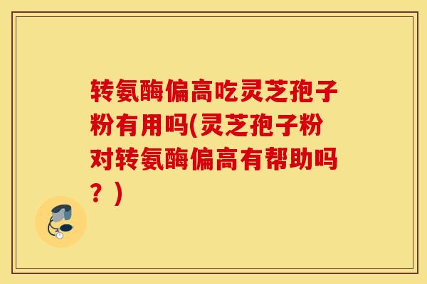 转氨酶偏高吃灵芝孢子粉有用吗(灵芝孢子粉对转氨酶偏高有帮助吗？)