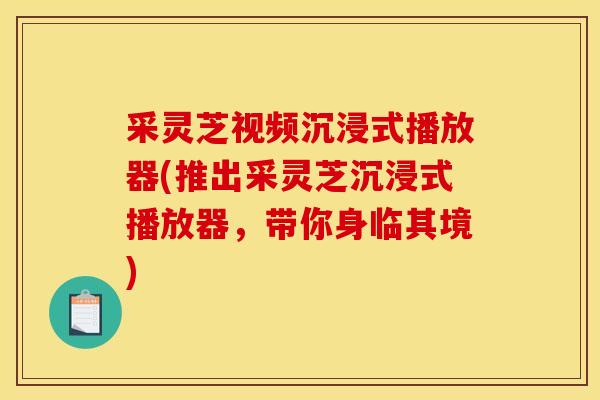 采灵芝视频沉浸式播放器(推出采灵芝沉浸式播放器，带你身临其境)