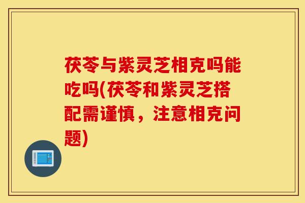 茯苓与紫灵芝相克吗能吃吗(茯苓和紫灵芝搭配需谨慎，注意相克问题)