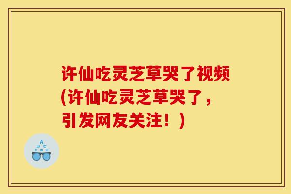 许仙吃灵芝草哭了视频(许仙吃灵芝草哭了，引发网友关注！)