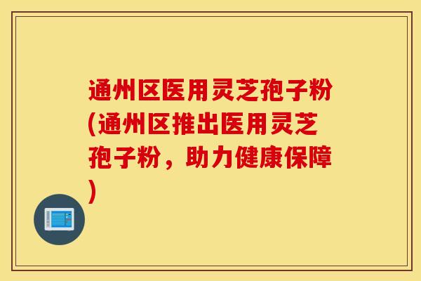 通州区医用灵芝孢子粉(通州区推出医用灵芝孢子粉，助力健康保障)