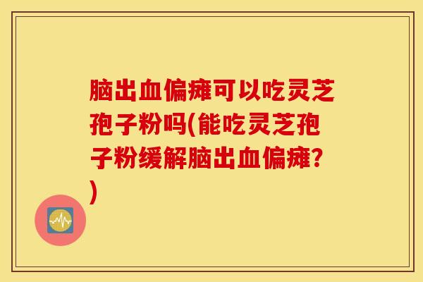 脑出血偏瘫可以吃灵芝孢子粉吗(能吃灵芝孢子粉缓解脑出血偏瘫？)