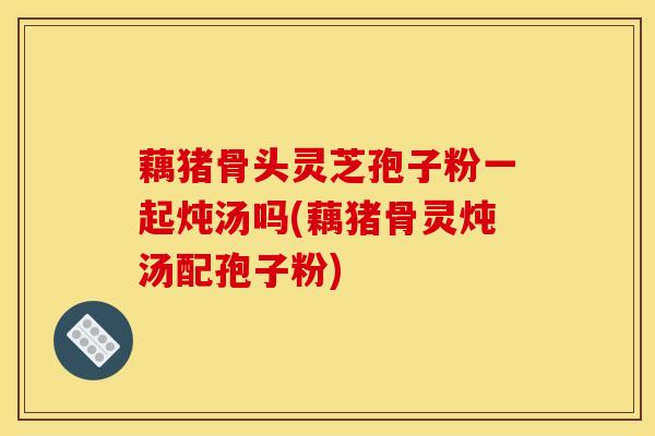 藕猪骨头灵芝孢子粉一起炖汤吗(藕猪骨灵炖汤配孢子粉)