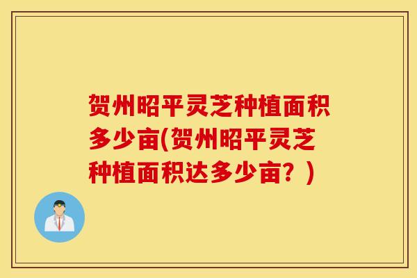 贺州昭平灵芝种植面积多少亩(贺州昭平灵芝种植面积达多少亩？)