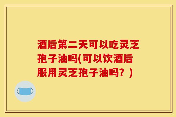 酒后第二天可以吃灵芝孢子油吗(可以饮酒后服用灵芝孢子油吗？)