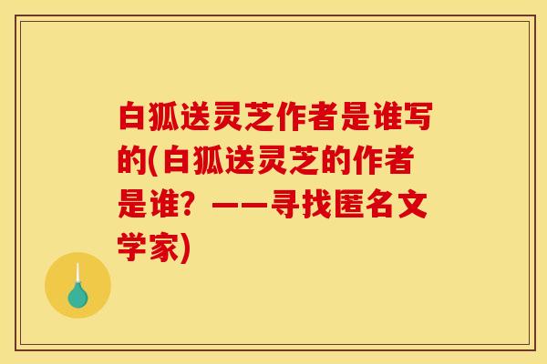 白狐送灵芝作者是谁写的(白狐送灵芝的作者是谁？——寻找匿名文学家)