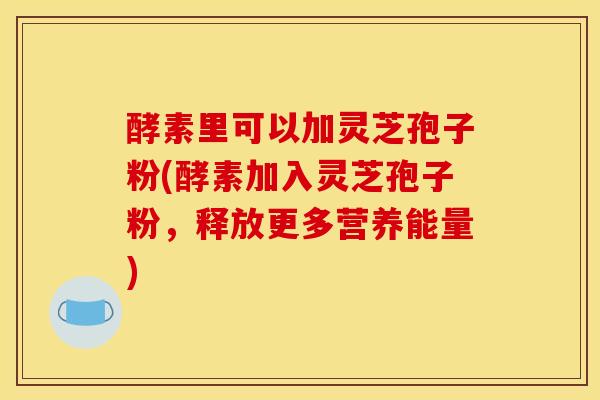 酵素里可以加灵芝孢子粉(酵素加入灵芝孢子粉，释放更多营养能量)