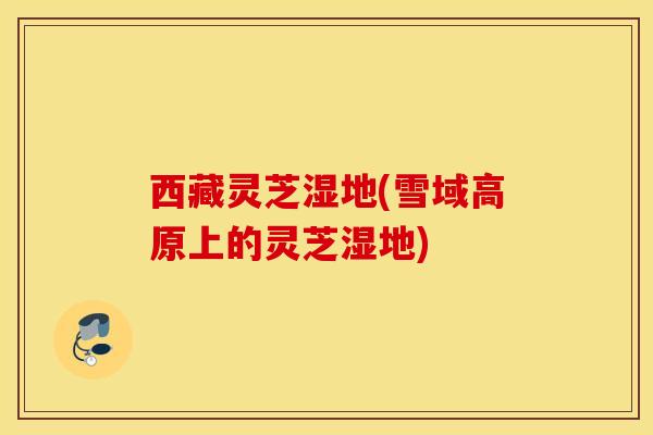 西藏灵芝湿地(雪域高原上的灵芝湿地)