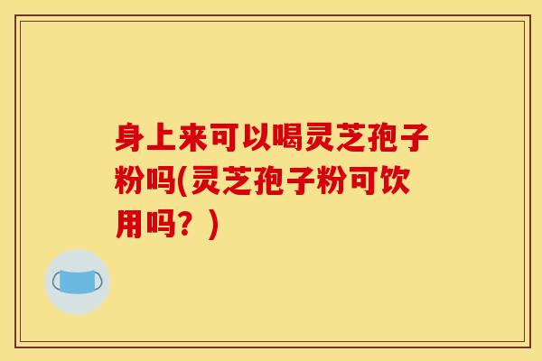 身上来可以喝灵芝孢子粉吗(灵芝孢子粉可饮用吗？)