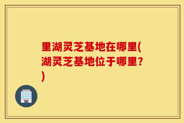 里湖灵芝基地在哪里(湖灵芝基地位于哪里？)