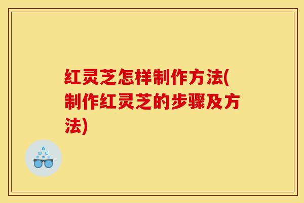 红灵芝怎样制作方法(制作红灵芝的步骤及方法)