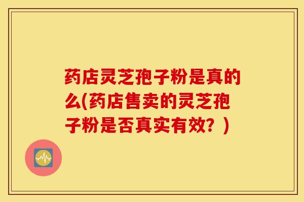药店灵芝孢子粉是真的么(药店售卖的灵芝孢子粉是否真实有效？)