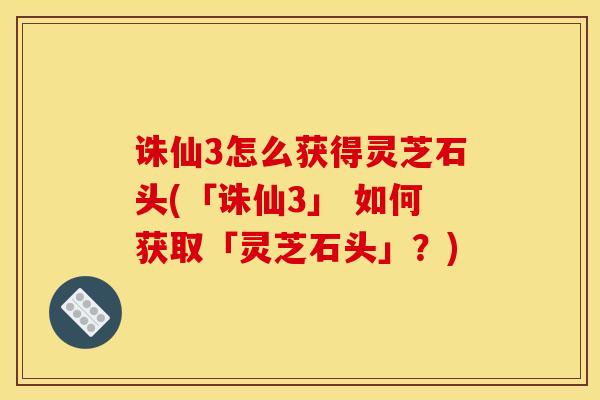 诛仙3怎么获得灵芝石头(「诛仙3」 如何获取「灵芝石头」？)