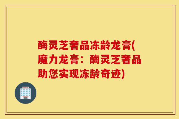 酶灵芝奢品冻龄龙膏(魔力龙膏：酶灵芝奢品助您实现冻龄奇迹)