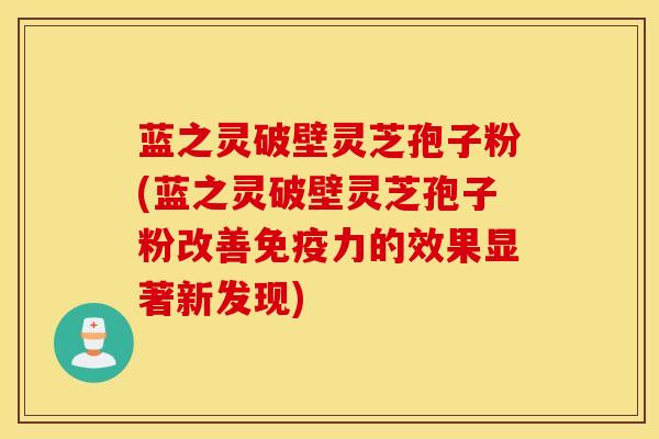 蓝之灵破壁灵芝孢子粉(蓝之灵破壁灵芝孢子粉改善免疫力的效果显著新发现)