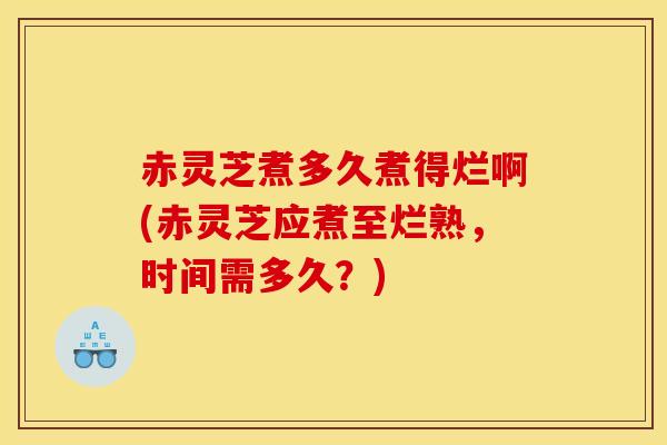 赤灵芝煮多久煮得烂啊(赤灵芝应煮至烂熟，时间需多久？)