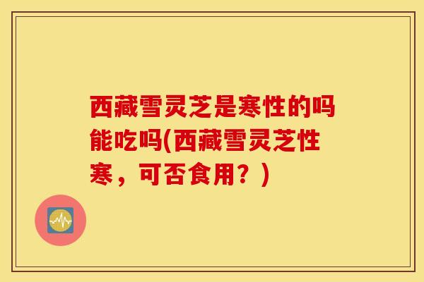 西藏雪灵芝是寒性的吗能吃吗(西藏雪灵芝性寒，可否食用？)