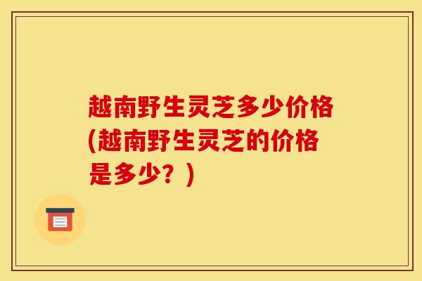 越南野生灵芝多少价格(越南野生灵芝的价格是多少？)