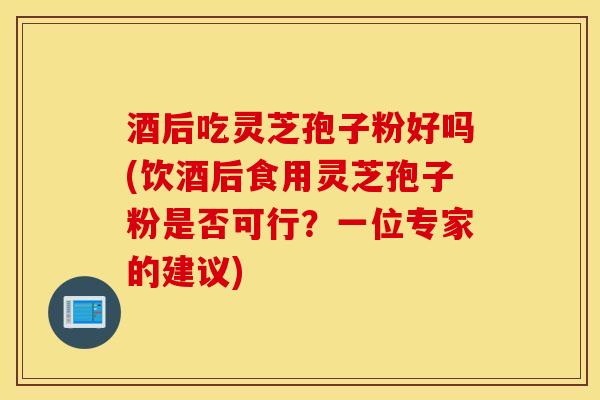酒后吃灵芝孢子粉好吗(饮酒后食用灵芝孢子粉是否可行？一位专家的建议)