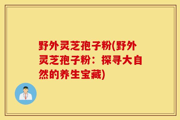 野外灵芝孢子粉(野外灵芝孢子粉：探寻大自然的养生宝藏)