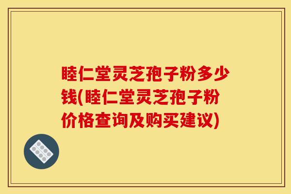 睦仁堂灵芝孢子粉多少钱(睦仁堂灵芝孢子粉价格查询及购买建议)
