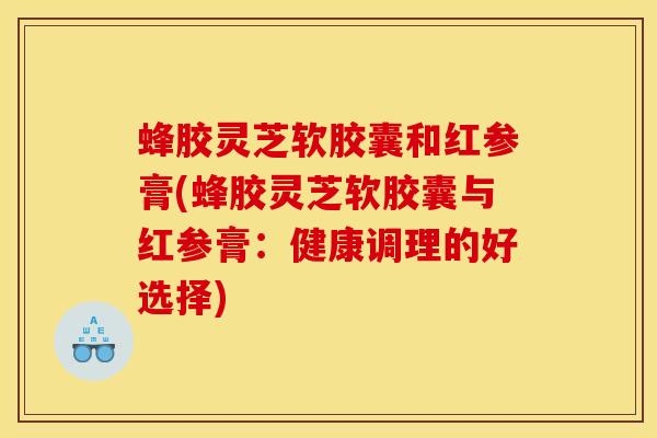 蜂胶灵芝软胶囊和红参膏(蜂胶灵芝软胶囊与红参膏：健康调理的好选择)