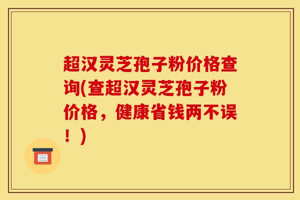 超汉灵芝孢子粉价格查询(查超汉灵芝孢子粉价格，健康省钱两不误！)