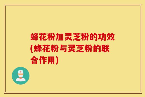 蜂花粉加灵芝粉的功效(蜂花粉与灵芝粉的联合作用)