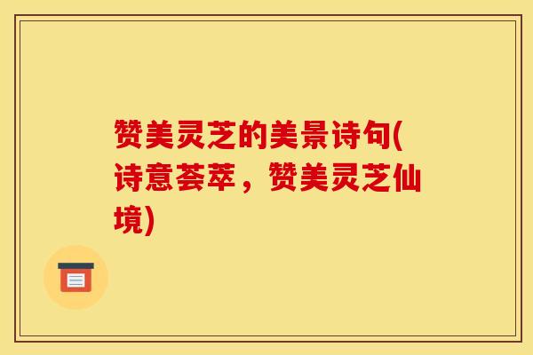 赞美灵芝的美景诗句(诗意荟萃，赞美灵芝仙境)