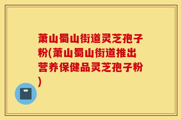 萧山蜀山街道灵芝孢子粉(萧山蜀山街道推出营养保健品灵芝孢子粉)