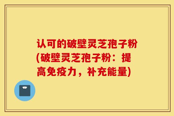 认可的破壁灵芝孢子粉(破壁灵芝孢子粉：提高免疫力，补充能量)