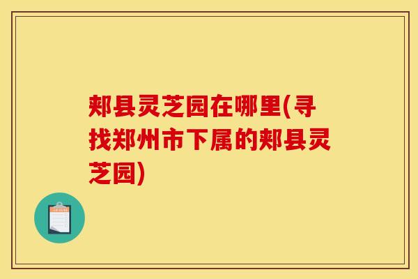 郏县灵芝园在哪里(寻找郑州市下属的郏县灵芝园)