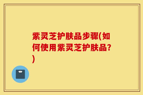 紫灵芝护肤品步骤(如何使用紫灵芝护肤品？)