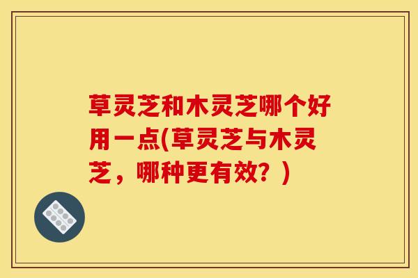 草灵芝和木灵芝哪个好用一点(草灵芝与木灵芝，哪种更有效？)
