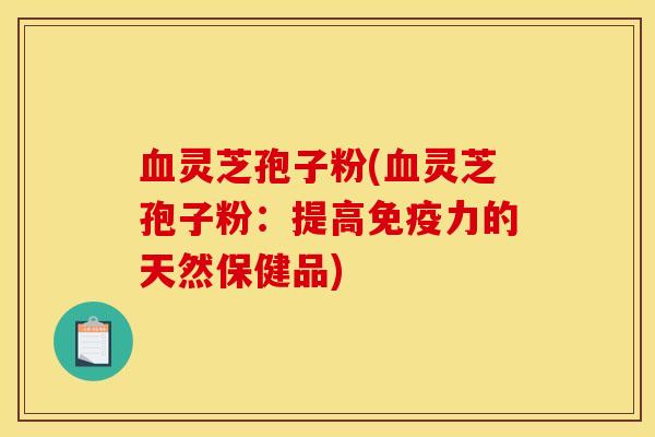 血灵芝孢子粉(血灵芝孢子粉：提高免疫力的天然保健品)