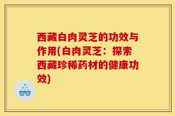 西藏白肉灵芝的功效与作用(白肉灵芝：探索西藏珍稀药材的健康功效)