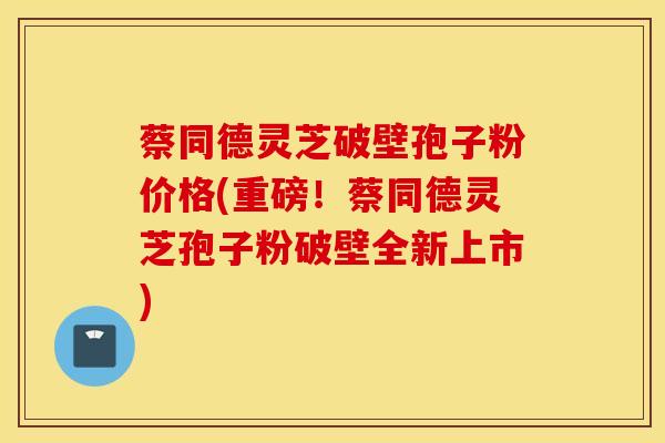 蔡同德灵芝破壁孢子粉价格(重磅！蔡同德灵芝孢子粉破壁全新上市)
