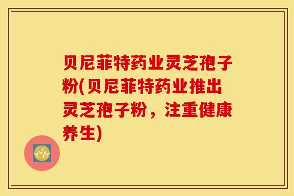 贝尼菲特药业灵芝孢子粉(贝尼菲特药业推出灵芝孢子粉，注重健康养生)